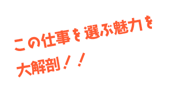 この仕事を選ぶ魅力を大解剖！！
